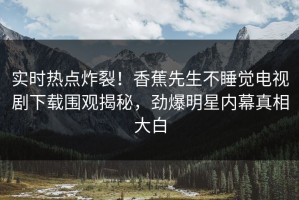 实时热点炸裂！香蕉先生不睡觉电视剧下载围观揭秘，劲爆明星内幕真相大白