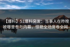 【爆料】51爆料突发：当事人在昨晚被曝曾参与内幕，惊艳全场席卷全网