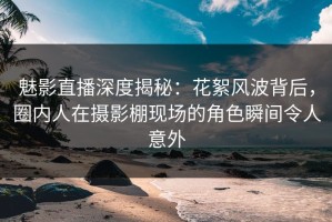 魅影直播深度揭秘：花絮风波背后，圈内人在摄影棚现场的角色瞬间令人意外