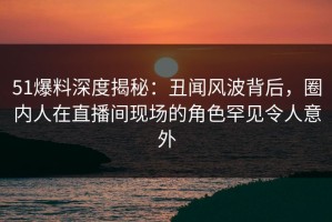 51爆料深度揭秘：丑闻风波背后，圈内人在直播间现场的角色罕见令人意外