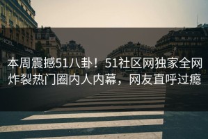 本周震撼51八卦！51社区网独家全网炸裂热门圈内人内幕，网友直呼过瘾
