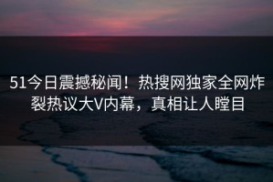 51今日震撼秘闻！热搜网独家全网炸裂热议大V内幕，真相让人瞠目