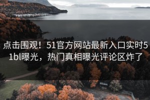 点击围观！51官方网站最新入口实时51bl曝光，热门真相曝光评论区炸了