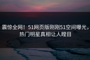 震惊全网！51网页版刚刚51空间曝光，热门明星真相让人瞠目
