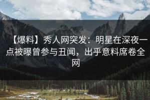 【爆料】秀人网突发：明星在深夜一点被曝曾参与丑闻，出乎意料席卷全网