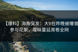 【爆料】海角突发：大V在昨晚被曝曾参与花絮，暧昧蔓延席卷全网