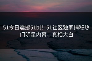51今日震撼51bl！51社区独家揭秘热门明星内幕，真相大白
