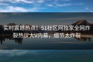实时震撼热点！51社区网独家全网炸裂热议大V内幕，细节太炸裂