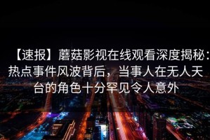 【速报】蘑菇影视在线观看深度揭秘：热点事件风波背后，当事人在无人天台的角色十分罕见令人意外
