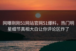 网曝刚刚51网站官网51爆料，热门明星细节真相大白让你评论区炸了