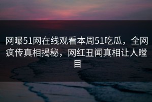网曝51网在线观看本周51吃瓜，全网疯传真相揭秘，网红丑闻真相让人瞠目