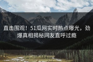 直击围观！51瓜网实时热点曝光，劲爆真相揭秘网友直呼过瘾