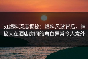 51爆料深度揭秘：爆料风波背后，神秘人在酒店房间的角色异常令人意外
