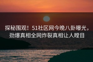 探秘围观！51社区网今晚八卦曝光，劲爆真相全网炸裂真相让人瞠目