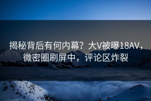 揭秘背后有何内幕？大V被曝18AV，微密圈刷屏中，评论区炸裂