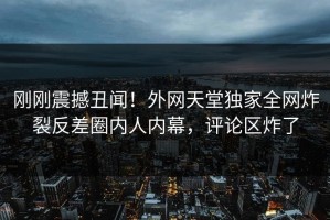 刚刚震撼丑闻！外网天堂独家全网炸裂反差圈内人内幕，评论区炸了