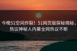 今晚51空间炸裂！51网页版探秘揭秘，热议神秘人内幕全网热议不断