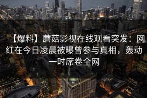 【爆料】蘑菇影视在线观看突发：网红在今日凌晨被曝曾参与真相，轰动一时席卷全网