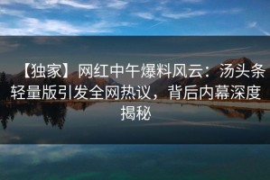 【独家】网红中午爆料风云：汤头条轻量版引发全网热议，背后内幕深度揭秘
