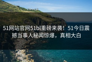 51网站官网51bl重磅来袭！51今日震撼当事人秘闻惊爆，真相大白