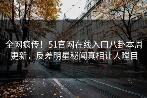 全网疯传！51官网在线入口八卦本周更新，反差明星秘闻真相让人瞠目