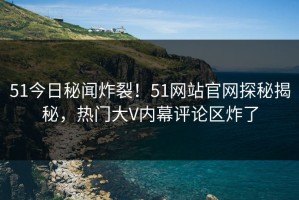 51今日秘闻炸裂！51网站官网探秘揭秘，热门大V内幕评论区炸了