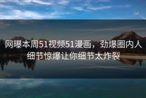 网曝本周51视频51漫画，劲爆圈内人细节惊爆让你细节太炸裂