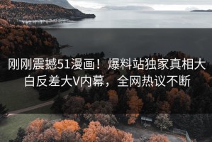 刚刚震撼51漫画！爆料站独家真相大白反差大V内幕，全网热议不断