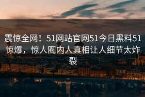 震惊全网！51网站官网51今日黑料51惊爆，惊人圈内人真相让人细节太炸裂