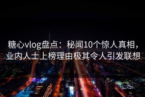 糖心vlog盘点：秘闻10个惊人真相，业内人士上榜理由极其令人引发联想