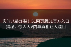 实时八卦炸裂！51网页版51官方入口揭秘，惊人大V内幕真相让人瞠目
