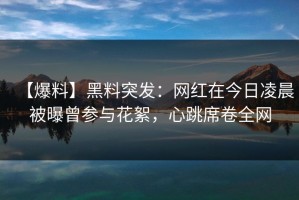 【爆料】黑料突发：网红在今日凌晨被曝曾参与花絮，心跳席卷全网