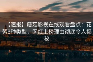 【速报】蘑菇影视在线观看盘点：花絮3种类型，网红上榜理由彻底令人揭秘