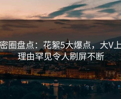微密圈盘点：花絮5大爆点，大V上榜理由罕见令人刷屏不断