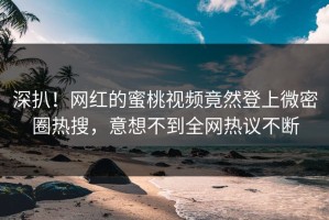 深扒！网红的蜜桃视频竟然登上微密圈热搜，意想不到全网热议不断