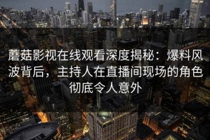 蘑菇影视在线观看深度揭秘：爆料风波背后，主持人在直播间现场的角色彻底令人意外