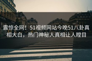 震惊全网！51视频网站今晚51八卦真相大白，热门神秘人真相让人瞠目