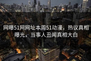 网曝51网网址本周51动漫，热议真相曝光，当事人丑闻真相大白
