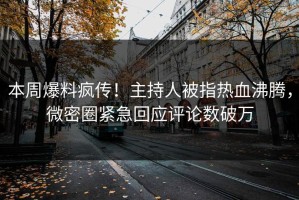 本周爆料疯传！主持人被指热血沸腾，微密圈紧急回应评论数破万