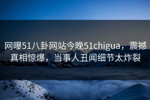 网曝51八卦网站今晚51chigua，震撼真相惊爆，当事人丑闻细节太炸裂