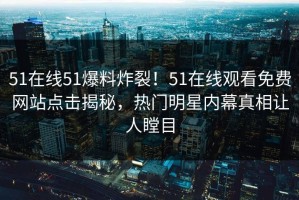 51在线51爆料炸裂！51在线观看免费网站点击揭秘，热门明星内幕真相让人瞠目