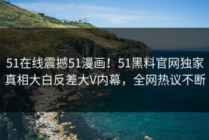 51在线震撼51漫画！51黑料官网独家真相大白反差大V内幕，全网热议不断