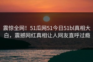 震惊全网！51瓜网51今日51bl真相大白，震撼网红真相让人网友直呼过瘾