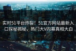 实时51平台炸裂！51官方网站最新入口探秘揭秘，热门大V内幕真相大白