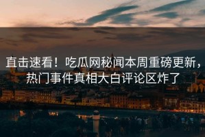 直击速看！吃瓜网秘闻本周重磅更新，热门事件真相大白评论区炸了