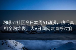 网曝51社区今日本周51动漫，热门真相全网炸裂，大V丑闻网友直呼过瘾