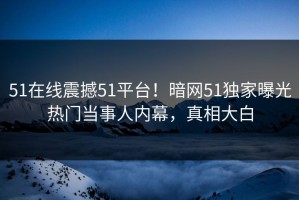 51在线震撼51平台！暗网51独家曝光热门当事人内幕，真相大白