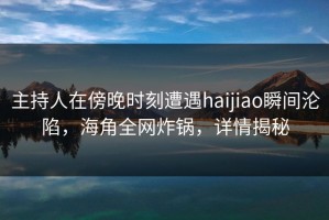 主持人在傍晚时刻遭遇haijiao瞬间沦陷，海角全网炸锅，详情揭秘