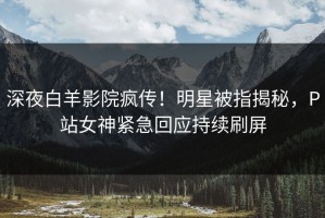 深夜白羊影院疯传！明星被指揭秘，P站女神紧急回应持续刷屏