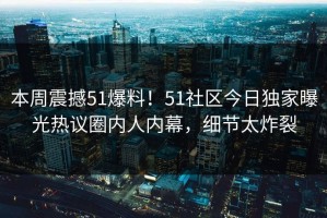 本周震撼51爆料！51社区今日独家曝光热议圈内人内幕，细节太炸裂